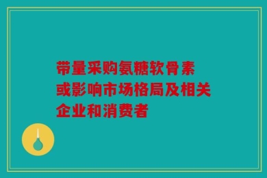 带量采购氨糖软骨素 或影响市场格局及相关企业和消费者