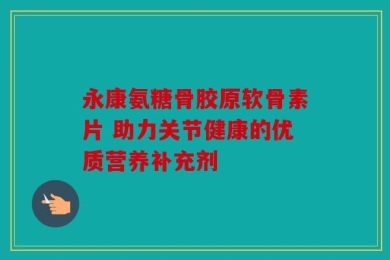 永康氨糖骨胶原软骨素片 助力关节健康的优质营养补充剂