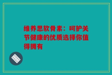 维养思软骨素：呵护关节健康的优质选择你值得拥有