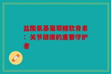 盐酸氨基葡萄糖软骨素：关节健康的重要守护者