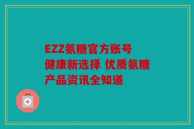 EZZ氨糖官方账号 健康新选择 优质氨糖产品资讯全知道