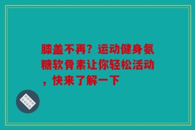 膝盖不再？运动健身氨糖软骨素让你轻松活动，快来了解一下