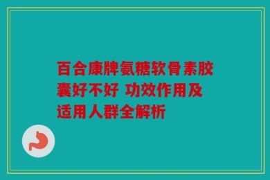 百合康牌氨糖软骨素胶囊好不好 功效作用及适用人群全解析