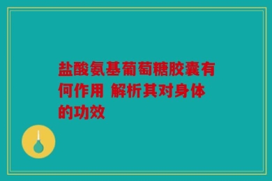 盐酸氨基葡萄糖胶囊有何作用 解析其对身体的功效