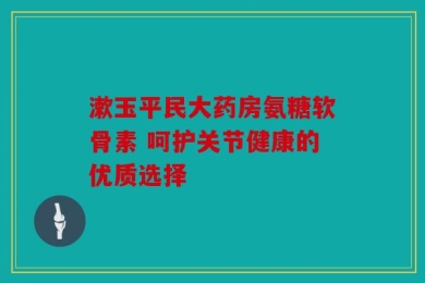 漱玉平民大药房氨糖软骨素 呵护关节健康的优质选择