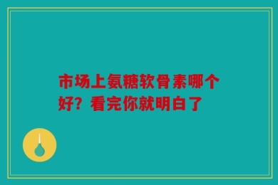 市场上氨糖软骨素哪个好？看完你就明白了