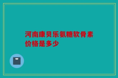 河南康贝乐氨糖软骨素价格是多少