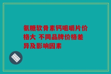 氨糖软骨素钙咀嚼片价格大 不同品牌价格差异及影响因素
