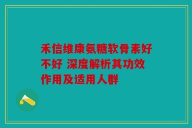 禾信维康氨糖软骨素好不好 深度解析其功效作用及适用人群
