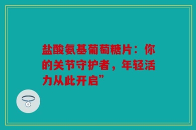 盐酸氨基葡萄糖片：你的关节守护者，年轻活力从此开启”