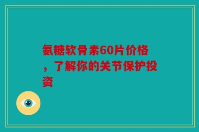 氨糖软骨素60片价格，了解你的关节保护投资