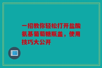 一招教你轻松打开盐酸氨基葡萄糖瓶盖，使用技巧大公开