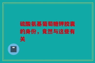 硫酸氨基葡萄糖钾胶囊的身份，竟然与这些有关