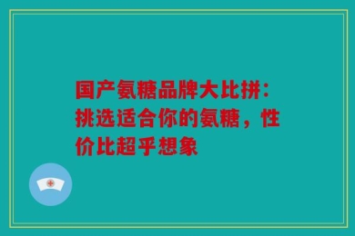 国产氨糖品牌大比拼：挑选适合你的氨糖，性价比超乎想象