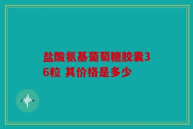 盐酸氨基葡萄糖胶囊36粒 其价格是多少