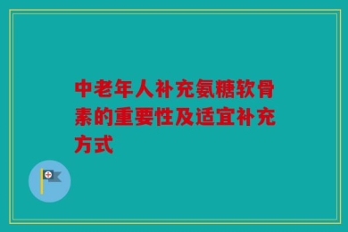 中老年人补充氨糖软骨素的重要性及适宜补充方式
