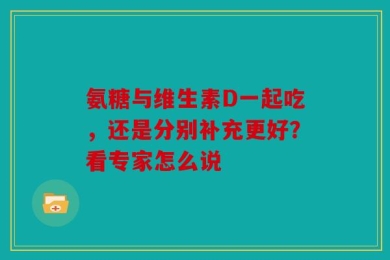 氨糖与维生素D一起吃，还是分别补充更好？看专家怎么说