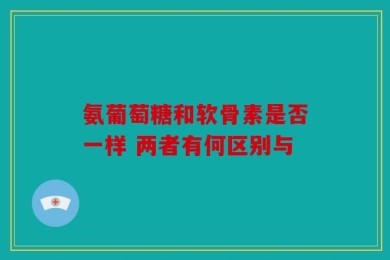 氨葡萄糖和软骨素是否一样 两者有何区别与
