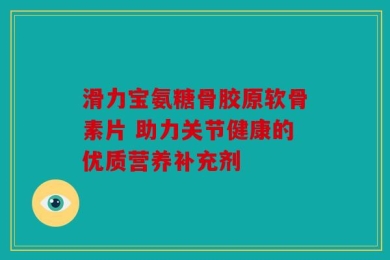 滑力宝氨糖骨胶原软骨素片 助力关节健康的优质营养补充剂