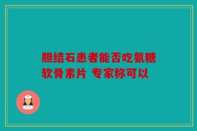 胆结石患者能否吃氨糖软骨素片 专家称可以