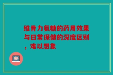 维骨力氨糖的药用效果与日常保健的深度区别，难以想象