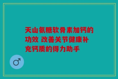 天山氨糖软骨素加钙的功效 改善关节健康补充钙质的得力助手