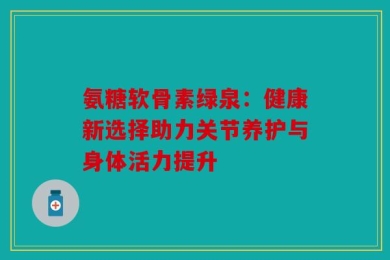 氨糖软骨素绿泉：健康新选择助力关节养护与身体活力提升