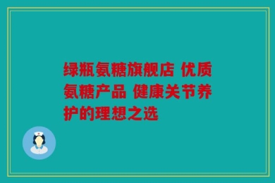 绿瓶氨糖旗舰店 优质氨糖产品 健康关节养护的理想之选