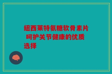 纽西莱特氨糖软骨素片 呵护关节健康的优质选择