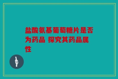 盐酸氨基葡萄糖片是否为药品 探究其药品属性