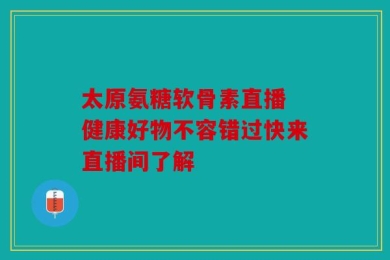 太原氨糖软骨素直播 健康好物不容错过快来直播间了解