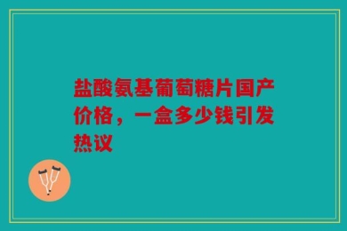 盐酸氨基葡萄糖片国产价格，一盒多少钱引发热议