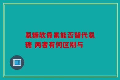 氨糖软骨素能否替代氨糖 两者有何区别与