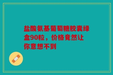 盐酸氨基葡萄糖胶囊绿盒90粒，价格竟然让你意想不到