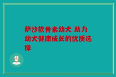 萨沙软骨素幼犬 助力幼犬健康成长的优质选择
