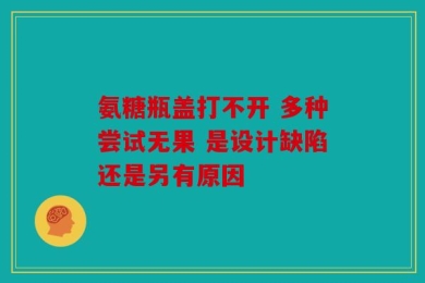 氨糖瓶盖打不开 多种尝试无果 是设计缺陷还是另有原因