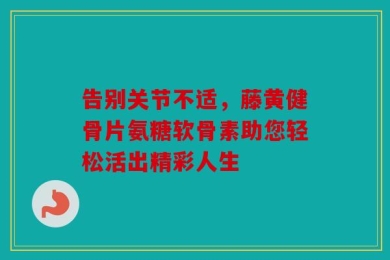 告别关节不适，藤黄健骨片氨糖软骨素助您轻松活出精彩人生