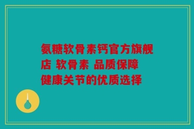 氨糖软骨素钙官方旗舰店 软骨素 品质保障健康关节的优质选择