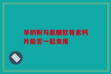 羊奶粉与氨糖软骨素钙片能否一起食用