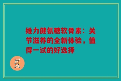 维力健氨糖软骨素：关节滋养的全新体验，值得一试的好选择