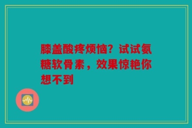 膝盖酸疼烦恼？试试氨糖软骨素，效果惊艳你想不到