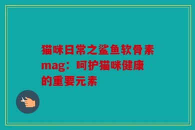 猫咪日常之鲨鱼软骨素mag：呵护猫咪健康的重要元素
