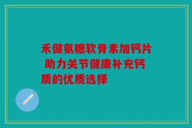 禾健氨糖软骨素加钙片 助力关节健康补充钙质的优质选择