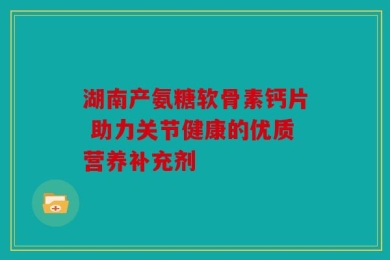 湖南产氨糖软骨素钙片 助力关节健康的优质营养补充剂