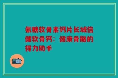 氨糖软骨素钙片长城倍健软骨钙：健康骨骼的得力助手