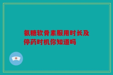氨糖软骨素服用时长及停药时机你知道吗