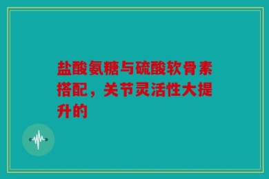 盐酸氨糖与硫酸软骨素搭配，关节灵活性大提升的
