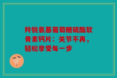 羚锐氨基葡萄糖硫酸软骨素钙片：关节不再，轻松享受每一步