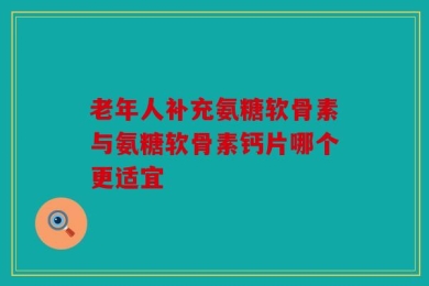 老年人补充氨糖软骨素与氨糖软骨素钙片哪个更适宜