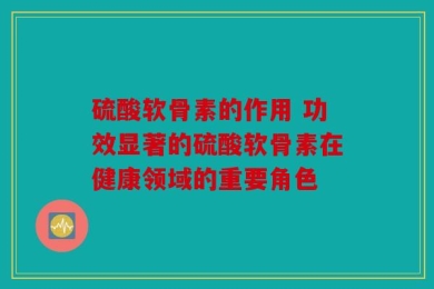 硫酸软骨素的作用 功效显著的硫酸软骨素在健康领域的重要角色